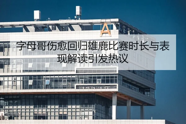 字母哥伤愈回归雄鹿比赛时长与表现解读引发热议